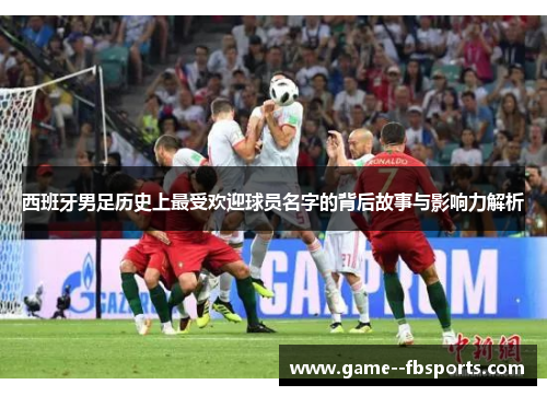 西班牙男足历史上最受欢迎球员名字的背后故事与影响力解析