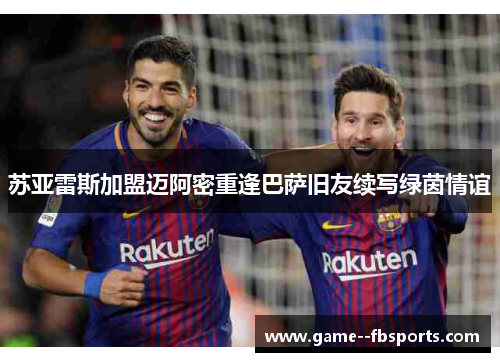 苏亚雷斯加盟迈阿密重逢巴萨旧友续写绿茵情谊