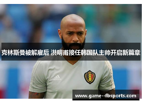 克林斯曼被解雇后 洪明甫接任韩国队主帅开启新篇章 克林斯曼被解雇后 洪明甫接任韩国队主帅开启新篇章