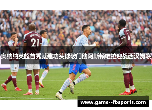 奥纳纳英超首秀就建功头球破门助阿斯顿维拉迎战西汉姆联 奥纳纳英超首秀就建功头球破门助阿斯顿维拉迎战西汉姆联