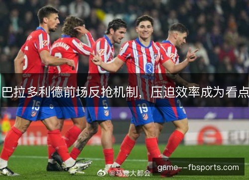 巴拉多利德前场反抢机制，压迫效率成为看点